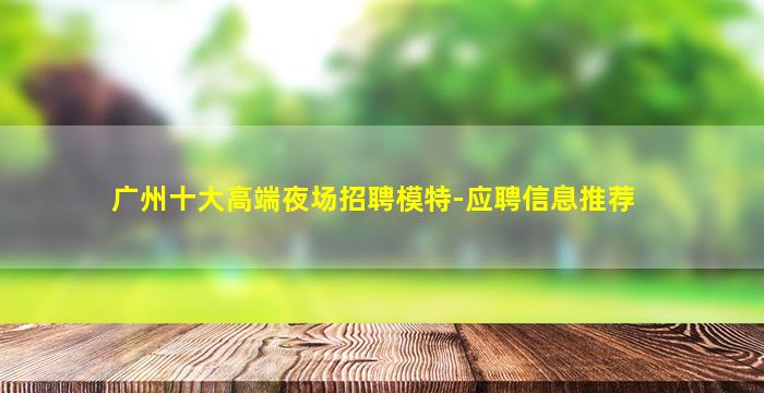 广州十大高端夜场招聘模特-应聘信息推荐